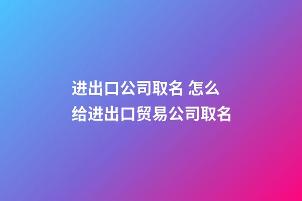 进出口公司取名 怎么给进出口贸易公司取名-第1张-公司起名-玄机派